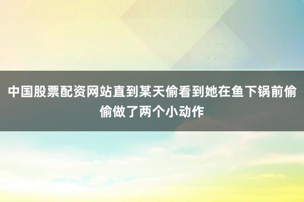 中国股票配资网站直到某天偷看到她在鱼下锅前偷偷做了两个小动作