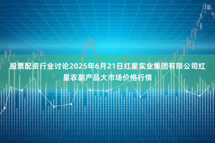 股票配资行业讨论2025年6月21日红星实业集团有限公司红星农副产品大市场价格行情