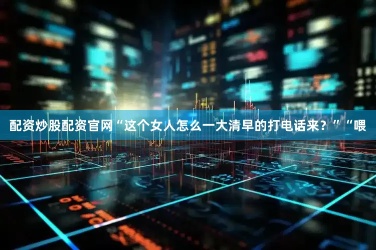 配资炒股配资官网“这个女人怎么一大清早的打电话来？”“喂