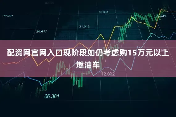 配资网官网入口现阶段如仍考虑购15万元以上燃油车