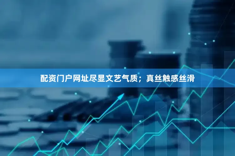 配资门户网址尽显文艺气质；真丝触感丝滑