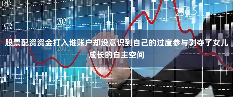 股票配资资金打入谁账户却没意识到自己的过度参与剥夺了女儿成长的自主空间