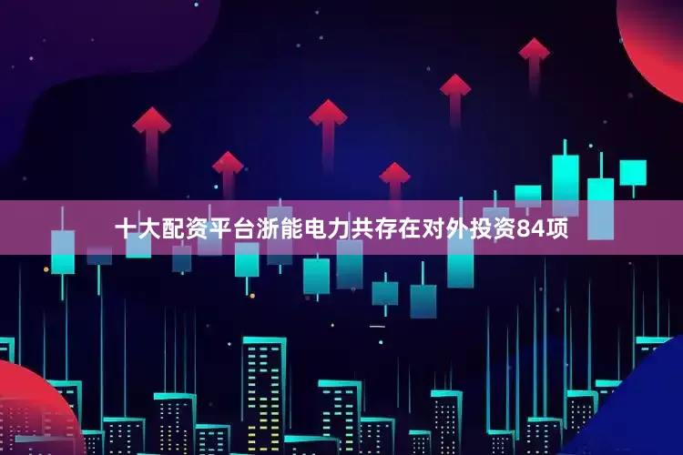 十大配资平台浙能电力共存在对外投资84项