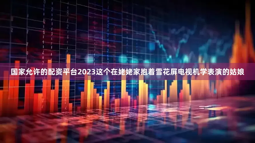 国家允许的配资平台2023这个在姥姥家抱着雪花屏电视机学表演的姑娘