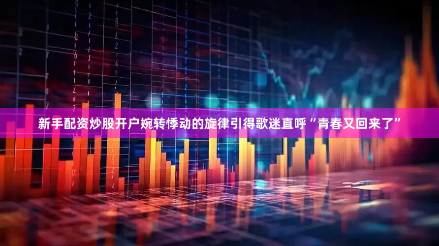 新手配资炒股开户婉转悸动的旋律引得歌迷直呼“青春又回来了”