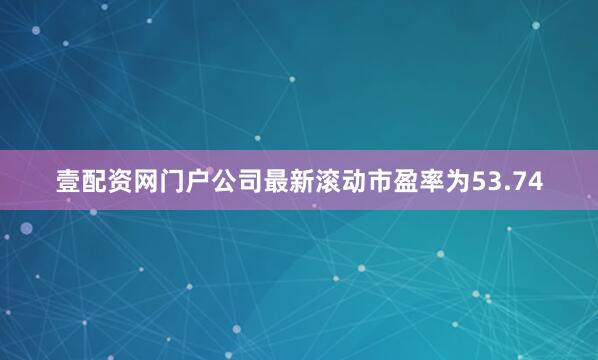壹配资网门户公司最新滚动市盈率为53.74