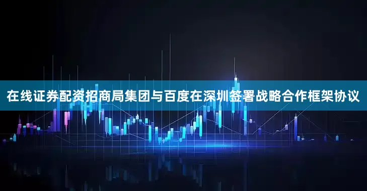 在线证券配资招商局集团与百度在深圳签署战略合作框架协议