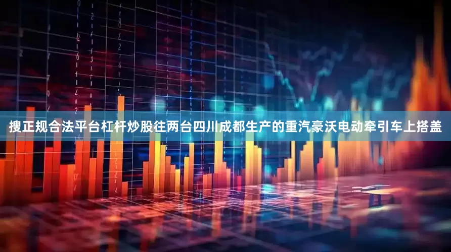 搜正规合法平台杠杆炒股往两台四川成都生产的重汽豪沃电动牵引车上搭盖