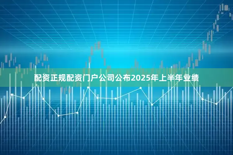 配资正规配资门户公司公布2025年上半年业绩