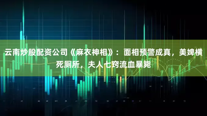 云南炒股配资公司《麻衣神相》：面相预警成真，美婢横死厕所，夫人七窍流血暴毙